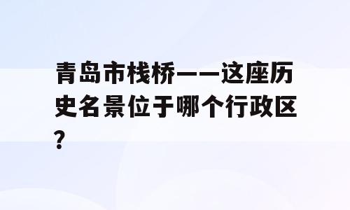 青岛市栈桥——这座历史名景位于哪个行政区？