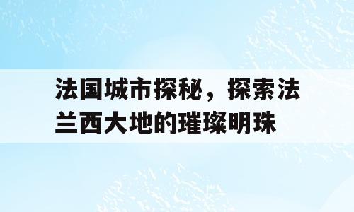 法国城市探秘，探索法兰西大地的璀璨明珠