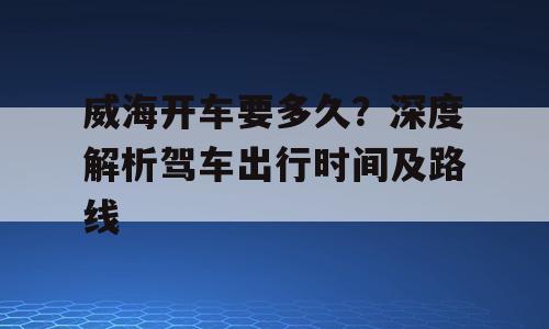 威海开车要多久？深度解析驾车出行时间及路线