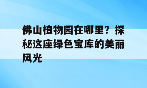 佛山植物园在哪里？探秘这座绿色宝库的美丽风光