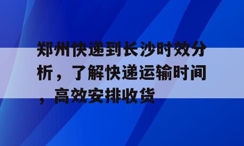 郑州快递到长沙时效分析，了解快递运输时间，高效安排收货