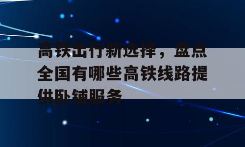 高铁出行新选择，盘点全国有哪些高铁线路提供卧铺服务