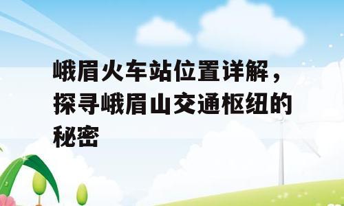峨眉火车站位置详解，探寻峨眉山交通枢纽的秘密