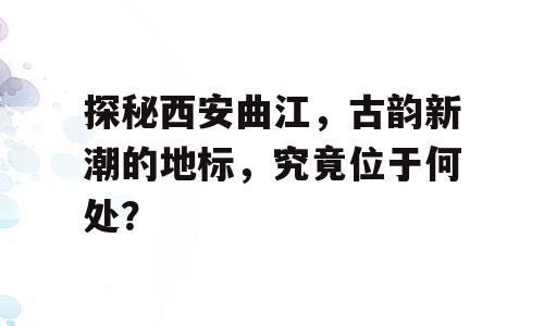 探秘西安曲江，古韵新潮的地标，究竟位于何处？