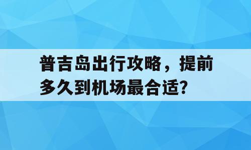 普吉岛出行攻略，提前多久到机场最合适？