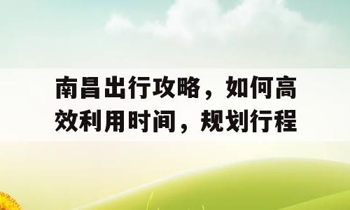 南昌出行攻略，如何高效利用时间，规划行程
