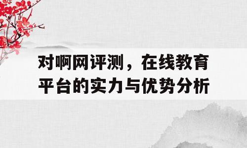 对啊网评测，在线教育平台的实力与优势分析