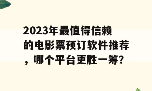 2023年最值得信赖的电影票预订软件推荐，哪个平台更胜一筹？