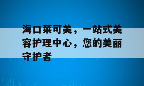 海口莱可美，一站式美容护理中心，您的美丽守护者
