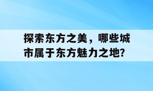 探索东方之美，哪些城市属于东方魅力之地？