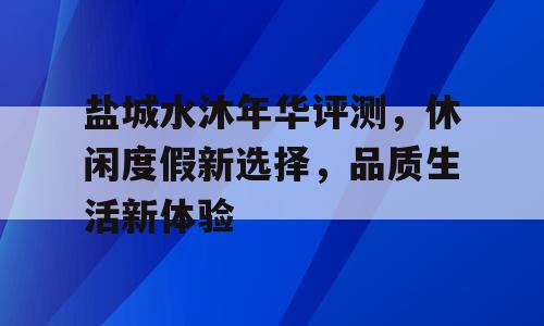 盐城水沐年华评测，休闲度假新选择，品质生活新体验