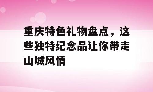 重庆特色礼物盘点，这些独特纪念品让你带走山城风情