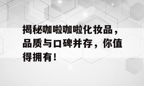 揭秘咖啦咖啦化妆品，品质与口碑并存，你值得拥有！
