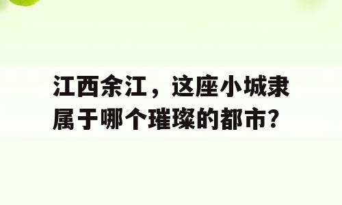 江西余江，这座小城隶属于哪个璀璨的都市？
