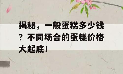 揭秘，一般蛋糕多少钱？不同场合的蛋糕价格大起底！
