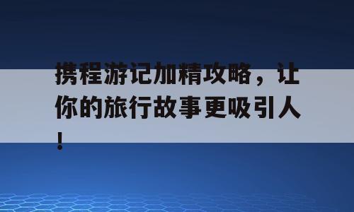携程游记加精攻略，让你的旅行故事更吸引人！