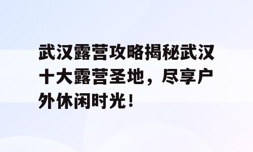 武汉露营攻略揭秘武汉十大露营圣地，尽享户外休闲时光！
