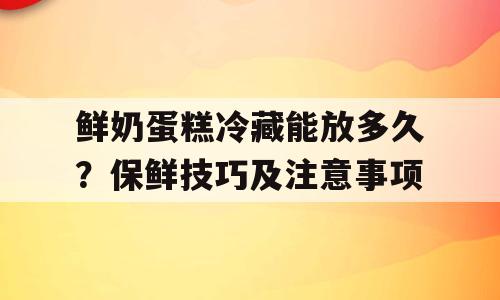 鲜奶蛋糕冷藏能放多久？保鲜技巧及注意事项