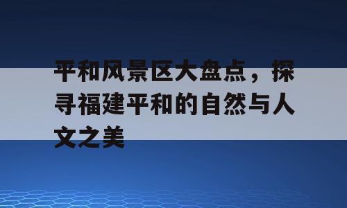 平和风景区大盘点，探寻福建平和的自然与人文之美
