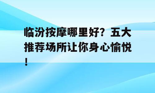 临汾按摩哪里好？五大推荐场所让你身心愉悦！