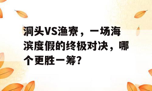 洞头VS渔寮，一场海滨度假的终极对决，哪个更胜一筹？
