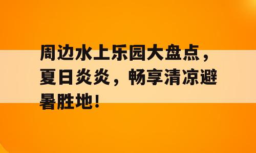 周边水上乐园大盘点，夏日炎炎，畅享清凉避暑胜地！