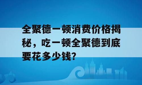 全聚德一顿消费价格揭秘，吃一顿全聚德到底要花多少钱？