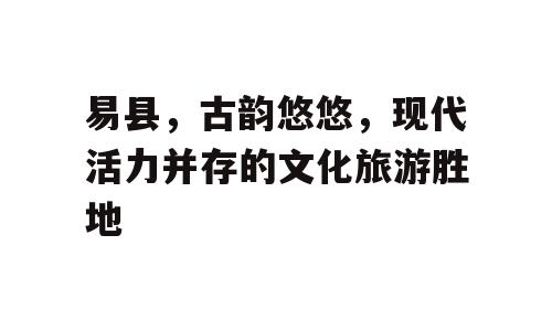 易县，古韵悠悠，现代活力并存的文化旅游胜地