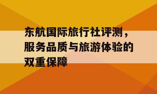 东航国际旅行社评测，服务品质与旅游体验的双重保障