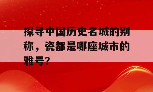 探寻中国历史名城的别称，瓷都是哪座城市的雅号？