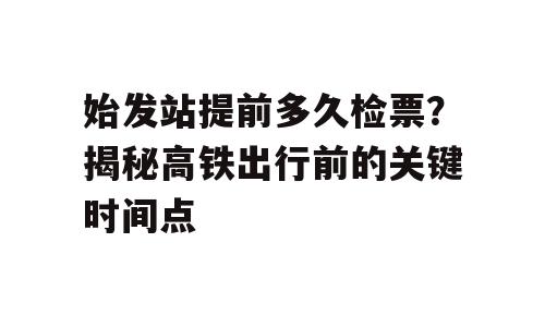 始发站提前多久检票？揭秘高铁出行前的关键时间点
