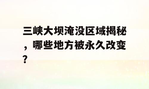三峡大坝淹没区域揭秘，哪些地方被永久改变？