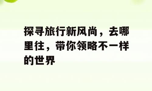 探寻旅行新风尚，去哪里往，带你领略不一样的世界