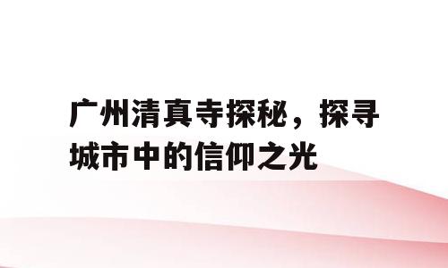 广州清真寺探秘，探寻城市中的信仰之光