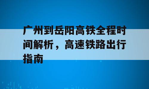 广州到岳阳高铁全程时间解析，高速铁路出行指南