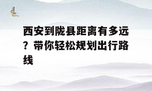 西安到陇县距离有多远？带你轻松规划出行路线