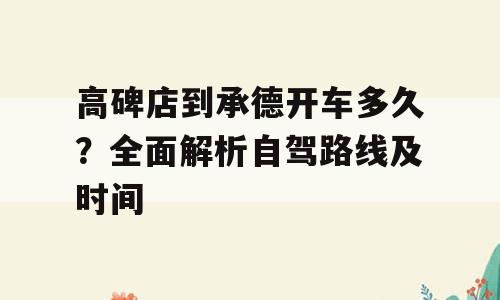 高碑店到承德开车多久？全面解析自驾路线及时间