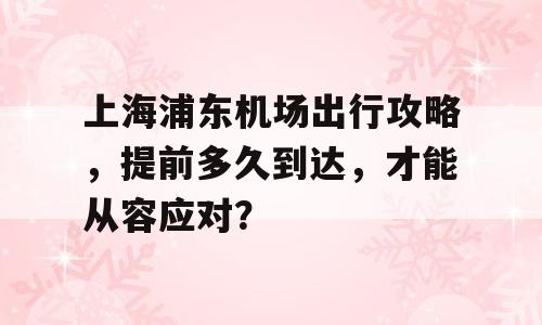 上海浦东机场出行攻略，提前多久到达，才能从容应对？