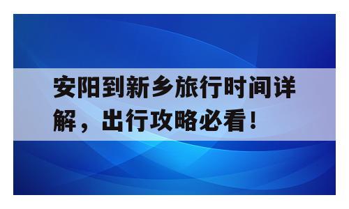 安阳到新乡旅行时间详解，出行攻略必看！