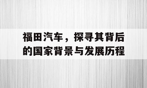福田汽车，探寻其背后的国家背景与发展历程