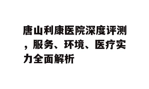 唐山利康医院深度评测，服务、环境、医疗实力全面解析
