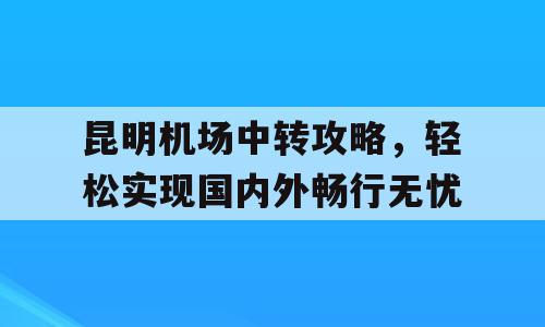 昆明机场中转攻略，轻松实现国内外畅行无忧