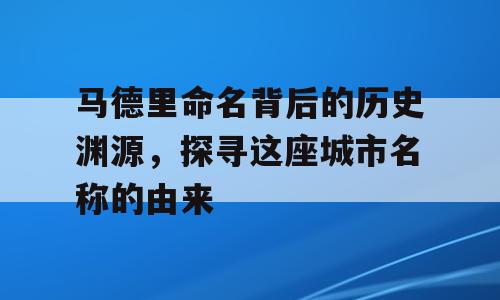 马德里命名背后的历史渊源，探寻这座城市名称的由来