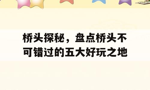 桥头探秘，盘点桥头不可错过的五大好玩之地
