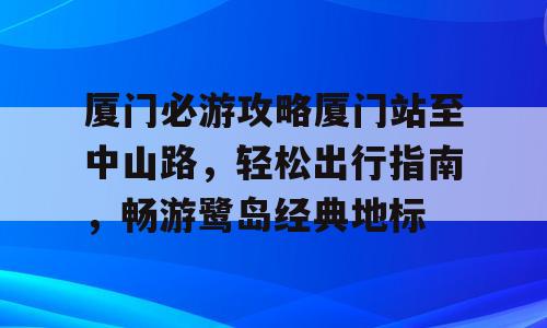 厦门必游攻略厦门站至中山路，轻松出行指南，畅游鹭岛经典地标