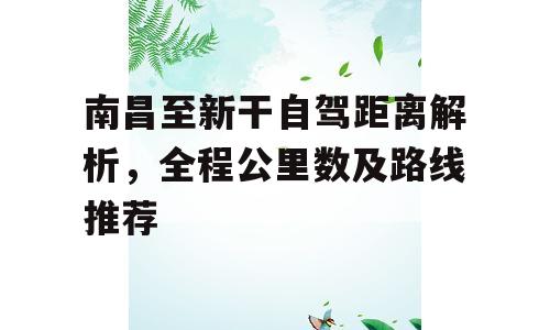 南昌至新干自驾距离解析，全程公里数及路线推荐