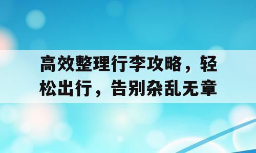 高效整理行李攻略，轻松出行，告别杂乱无章