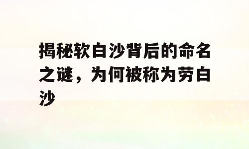 揭秘软白沙背后的命名之谜，为何被称为劳白沙