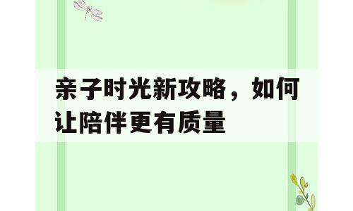 亲子时光新攻略，如何让陪伴更有质量