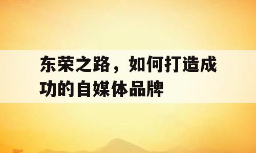 东荣之路，如何打造成功的自媒体品牌